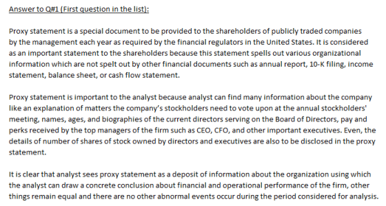 Proxy statement is a special document to be provided to the shareholders of publicly traded companies by the management each year as required by the financial regulators in the United States, it is considered as an important statement to the shareholders because this statement spells out various organizational information which are not spelt out by other financial documents such as annual report, 10-K filing, income statement, balance sheet, or cash flow statement. Proxy statement is important to the analyst because analyst can find many information about the company like an explanation of matters the companys stockholders need to vote upon at the annual stockholders meeting, names, ages, and biographies of the current directors serving on the Board of Directors, pay and perks received by the top managers of the firm such as CEO, CFO, and other important executives. Even, the details of number of shares of stock owned by directors and executives are also to be disclosed in the proxy statement. It is clear that analyst sees proxy statement as a deposit of information about the organization using which the analyst can draw a concrete conclusion about financial and operational performance of the firm, other things remain equal and there are no other abnormal events occur during the period considered for analysis.