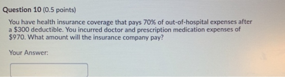 Question 10 (0.5 points) You have health insurance coverage that pays 70% of out-of-hospital expenses after a $300 deductible
