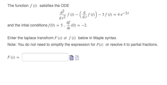 The function f (t) satisfies the ODE of a 80-5 (0) – 5f (0) = 4 e-3t and the intial conditions f(0) = Enter the laplace trans