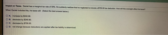 ? Impact on Taxes. Daniel has a marginal tax rate of 33%. He suddenly realizes that he neglected to include a $730.00 tax ded