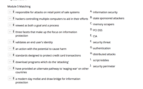 Module 5 Matching 4 responsible for attacks on retail point of sale systems information security hackers controlling multiple computers to aid in their effortsstate sponsored attackers viewed as both a goal and a process V three facets that make up the focus on information C. protection 4validates an end users identity an action with the potential to cause harm V standards designed to protect credit card transactions memory scrapers D.PCI DSS E. CIA F. security threat G. authentication H. distributed attacks l. script kiddies J. security perimeter download programs which do the attacking - have provided an alternate pathway to waging war on other countries : a modern day mo9at and draw bridge for information protection