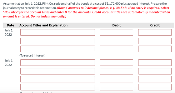 Assume that on July 1, 2022, Flint Co. redeems half of the bonds at a cost of $1,172,400 plus accrued interest. Prepare the j