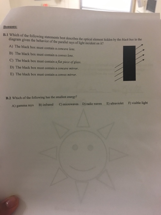 Bonuses: B.1 Which of the following statements best describes the optical element hidden by the black box in the diagram given the behavior of the parallel rays of light incident on it? A) The black box must contain a concave lens. B) The black box must contain a convex lens. C) The black box must contain a flat piece of glass. D) The black box must contain a concave mirror. E) The black box must contain a convex mirror. B.2 Which of the following has the smallest energy? c microwaves D) radio waves E ultraviolet Fvisible light B) infrared A) gamma rays