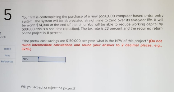 5 Your firm is contemplating the purchase of a new $550,000 computer-based order entry system. The system will be depreciated straight-line to zero over its five-year life. It wil be worth $74,000 at the end of that time. You will be able to reduce working capital by $99,000 (this is a one-time reduction). The tax rate is 23 percent and the required returrn on the project is 11 percent. oints If the pretax cost savings are $150,000 per year, what is the NPV of this project? (Do not round intermediate calculations and round your answer to 2 decimal places, e.g, 32.16.) eBook Print References NPV Will you accept or reject the project?