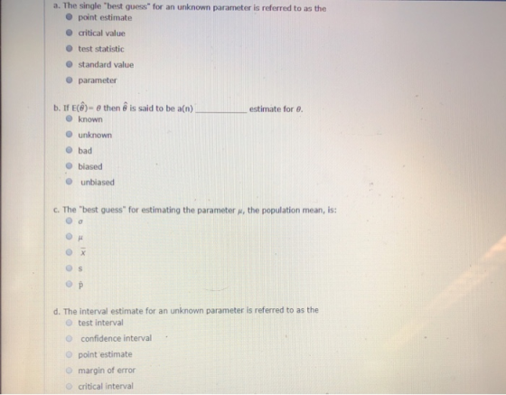 a. The single best guess for an unknown parameter is referred to as the point estimate O critical value O test statistic standard value parameter b. If E(θ)-θ then θ is said to be a(n) estimate for θ. O knowrn unknown bad e biased O unbiased c. The best guess for estimating the parameter u, the population mean, is: d·The interval estimate for an unknown parameter is referred to as the O test interval O confidence interval O point estimate O margin of error O critical interval
