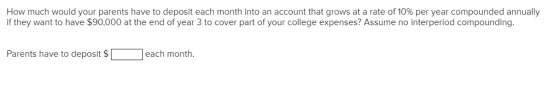How much would your parents have to deposit each month into an account that grows at a rate of 10% per year compounded annually if they want to have $90,000 at the end of year 3 to cover part of your college expenses? Assume no interperiod compounding Parents have to deposit $ each month