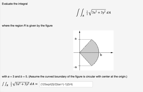 Evaluate the integral Sf. 313x + 3y dA where the region R is given by the figure with a = 3 and b = 5. (Assume the curved bou