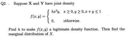 Q2. . Suppose X and Y have joint density hry, x20,y 20, z y< 1 f(x, y) 0, otherwise Find h to make f(z, y) a legitimate density function. Then find the marginal distribution of X
