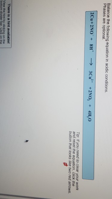 Balance the following equation in acidic conditions. Phases are optional. Tip: If you need to clear your work and reset the equation, click the button that looks like two red arrows. There is a hint available! View the hint by clicking on the clicking on the bottom on the