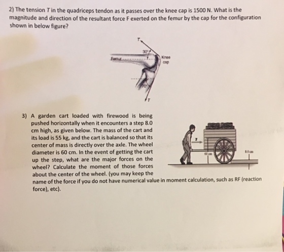 2) The tension Tin the quadriceps tendon as it passes over the knee cap is 1500 N. What is the magnitude and direction of the resultant force F exerted on the femur by the cap for the configuration shown in below figure? 3) A garden cart loaded with firewood is being pushed horizontally when it encounters a step 8.0 cm high, as given below. The mass of the cart and its load is 55 kg, and the cart is balanced so that its center of mass is directly over the axle. The wheel diameter is 60 cm. In the event of getting the cart up the step, what are the major forces on the wheel? Calculate the moment of those forces about the center of the wheel. (you may keep the name of the force if you do not have numerical value in moment calculation, such as RF (reaction force), etc).