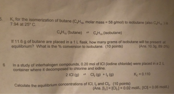 5. K, for the isomerization of butane (C,Hro, molar mass 58 g/mol) to isobutane (aliso C,Htp ) is 7.94 at 25° C C4H10 (butane) C4H10 (isobutane) # If 11.6 g of butane are placed in a 1 L flask, how many grams of isobutane will be present at equilibrium? What is the % conversion to isobutane. (10 points) (Ans. 10.3g, 89.0%) 6 In a study of interhalogen compounds, 0.20 mol of ICI (iodine chloride) were placed in a 2 L container where it decomposed to chlorine and iodine. 2 ici (g) Cl2 (g) + 2 (g) Kc= 0.110 Calculate the equilibrium concentrations of ICI, 2 and Cl2. (10 points) Ans. [21 (CI2] - 0.02 mol/L: ICI 0.06 molL)