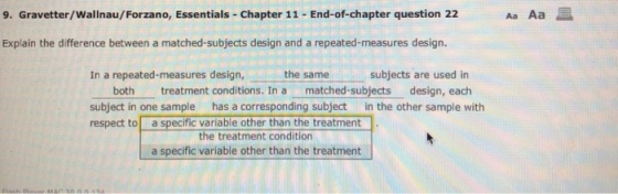 9. Gravetter/Wallnau/Forzano, Essentials Chapter 11 End-of-chapter question 22 Explain the difference between a matched-subjects design and a repeated-measures design. In a repeated-measures design, the same subjects are used in both treatment conditions. In a matched-subjects design, each subject in one sample has a corresponding subject in the other sample with respect to a specific variable other than the treatment the treatment condition a specific variable other than the treatment