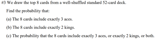 #3 We draw the top 8 cards from a well-shuffled standard 52-card deck. nd the probability that: (a) The 8 cards include exactly 3 aces. (b) The 8 cards include exactly 2 kings. (c) The probability that the 8 cards include exactly 3 aces, or exactly 2 kings, or both. Fi