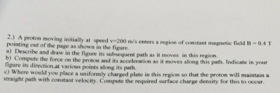 2.) A proton moving initially at speed v-200 m/s enters a region of constant magnetic fickd B 0.4T pointing out of the page as shown in the figure. a) Describe and draw in the figure its subsequent path as it moves i b) Co figure its direction at various points along its path. e) Where would you place a uniformly charged plate in this region so that the proton will maintain a straight path with constant velocity. Compute the required surface charge density for this to occur. n this region. mpute the force on the proton and its acceleration as it moves along this path. Indicate in your