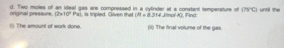 d. Two moles of an ideal gas are compressed in a cylinder at a constant temperature of (75°C) until the original pressure, (2