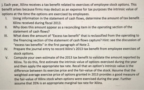 j. Each year, Xilinx receives a tax benefit related to exercises of employee stock options. This benefit arises because firms may deduct as an expense for tax purposes the intrinsic value of options at the time the options are exercised by employees. Using information in the statement of cash flows, determine the amount of tax benefit Xilinx received during fiscal 2013. i. Il. Why does this amount appear as a reconciling item in the operating section of the Ill, statement of cash flows? what does the amount of Excess tax benefit that is reclassified from the operating to the financing section of the statement of cash flows capture? Hint: see the discussion of excess tax benefits in the first paragraph of Note 2. Prepare the journal entry to record Xilinxs 2013 tax benefit from employee exercises of stock options. Compute your own estimate of the 2013 tax benefit to validate the amount reported by Xilinx. To do this, first estimate the intrinsic value of options exercised during the year and then apply the appropriate tax rate. Recall that an options intrinsic value is the difference between its exercise price and the fair-value of the stock. Assume that the weighted average exercise price of options granted in 2013 provides a good measure of the fair-value of Xilinx stock when options were exercised during the year. Further assume that 35% is an appropriate marginal tax rate for Xilinx. v. V.