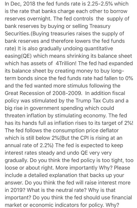 In Dec, 2018 the fed funds rate is 2.25-2.5% which is the rate that banks charge each other to borrow reserves overnight. The fed controls the supply of bank reserves by buying or selling Treasury Securities. (Buying treasuries raises the supply of bank reserves and therefore lowers the fed funds rate) It is also gradually undoing quantitative easing (QE) which means shrinking its balance sheet which has assets of 4Trillion! The fed had expanded its balance sheet by creating money to buy long term bonds since the fed funds rate had fallen to 0% and the fed wanted more stimulus following the Great Recession of 2008-2009. In addition fiscal policy was stimulated by the Trump Tax Cuts and a big rise in government spending which could threaten inflation by stimulating economy. The fed has its hands full as inflation rises to its target of 2%! The fed follows the consumption price deflator which is still below 2%(But the CPI is rising at an annual rate of 2.2%) The fed is expected to keep interest rates steady and undo QE very very gradually. Do you think the fed policy is too tight, too loose or about right. More importantly Why? Please include a detailed explanation that backs up your answer. Do you think the fed will raise interest more in 2019? What is the neutral rate? Why is that important? Do you think the fed should use financial market or economic indicators for policy. Why?