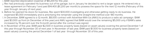 i. BAM reported depreciation expense of $8,200 for this year. j. Rex had previously operated his business out of his garage, but in January he decided to rent a larger space. He entered into a lease agreement on February 1 and paid $14,400 ($1,200 per month) to possess the space for the next 12 months (February of this year through January of next year). expensed $5,000 immediately and is amortizing the remainder using the straight-line method over 180 months paid $3,000 up front (in December of this year) and AWU agreed that BAM would owe the remaining $5,000 only if BAMs sales k. Before he opened his doors for business, Rex spent $30,000 investigating and otherwise getting ready to do business. He I. In December, BAM agreed to a 12-month, $8,000 contract with Advertise-With-Us (AWU) to produce a radio ad campaign. BAM increased by 15 percent over the 9-month period after the contract was signed m. In November of this year, BAM paid $2,500 in business property taxes (based on asset values) covering the period December 1of this year through November 30 of next year. In November of last year, BAM paid $1,500 for business property taxes (based on asset values) covering the period December 1 of last year through November 30 of this year