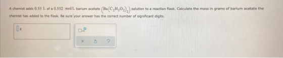 A chemist adds 0.55 L of a 0.552 mol/L barium acetate (Ba(C,H,O2).) solution to a reaction flask. Calculate the mass in grams