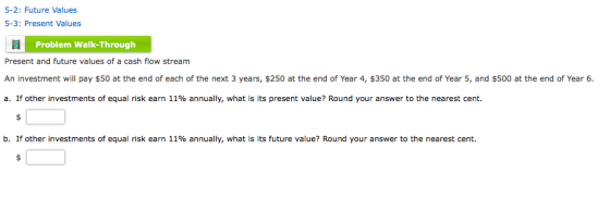 5-2: Future Values 5-3: Present Values Problem Walk-Through Present and future values of a cash flow stream An investment will pay $50 at the end of each of the next 3 years, $250 at the end of Year 4, $350 at the end of Year 5, and $500 at the end of Year 6. a. If other investments of equal risk earn 11% annually, what is its present value? Round your answer to the nearest cent. b. If other investments of equal risk earn 11% annually, what is its future value? Round your answer to the nearest cent.