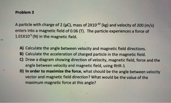 Problem 3 A particle with charge of 2 (uc), mass of 2X10-20 (kg) and velocity of 200 (m/s) enters into a magnetic field of 0.