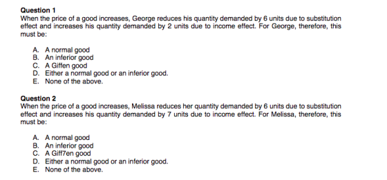 Question 1 When the price of a good increases, George reduces his quantity demanded by 6 units due to substitution effect and increases his quantity demanded by 2 units due to income effect. For George, therefore, this must be: A. A normal good B. An inferior good C. A Giffen good D. Either a normal good or an inferior good E. None of the above Question 2 When the price of a good increases, Melissa reduces her quantity demanded by 6 units due to substitution effect and increases his quantity demanded by 7 units due to income effect. For Melissa, therefore, this must be: A. A normal good B. An inferior good C. A Giff7en good D. Either a normal good or an inferior good E. None of the above