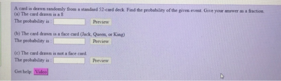 A card is drawn randomly firom a standard 52-card deck Find the probability of the given event. Give your answer as a fraction. (a) The card drawn is a 8 The probability is Preview (b) The card drawn is a face card (Jack, Queen, or King The probability is Preview (c) The card drawn is not a face card The probability is Preview Get help: Video