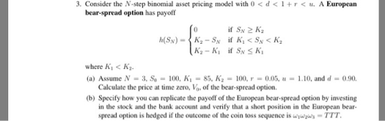 3. Consider the N-step binomial asset pricing model with 0 < d<1 A European bear-spread option has payoff where Ki< K2 (a) Assume N- 3, So100, K-85, K2-100, 0.05,10, and d-0.90 Calculate the price at time zero, V, of the bear-spread option. (b) Specify how you can replicate the payoff of the European bear-spread option by investing in the stock and the bank account and verify that a short position in the European bear- spread option is hedged if the outcome of the coin toss sequence is wwws TT