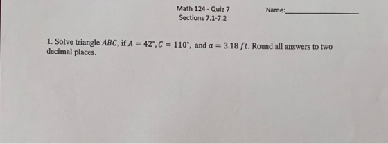 Name: Math 124 - Quiz 7 Sections 7.1-7.2 1. Solve triangle ABC, if A = 42, C = 110, and a = 3.18 ft. Round all answers to tw