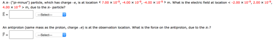 10 9 10 9 4.00 x 109 > m what is the electric field at location < 10 9 2.00 x 10-9 A π 4.00 pi minus particle, which has charge-e, s at location < 7.00 10.9 > m, due to the π-particle? 4.00 2.00 E= -Select- An antiproton (same mass as the proton, charge-e) is at the observation location. what is the force on the antiproton, due to the π Select--
