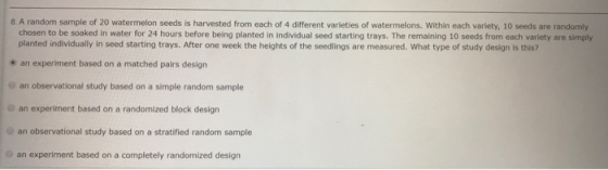8. A random sample of 20 watermelon seeds is harvested from each of 4 different varieties of watermelons. Within each variety, 10 seeds are randomly chosen to be soaked in water for 24 hours before being planted in individual seed starting trays. The remaining 10 seeds from each variety are simply planted individually in seed starting trays. After one week the heights of the seedlings are measured. What type of study design is this? an experiment based on a matched pairs design an observational study based on a simple random sample Oan experiment based on a randomized block design an observational study based on a stratified random sample an experiment based on a completely randomized design