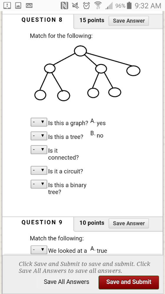RI 96% 9:32 AM QUESTION 8 15 points Save Answer Match for the following: Is this a graph? A yes B. YIs this a tree? no Is it connected? ? | Is it a circuit? YIs this a binary |- tree? QUESTION 910 points Save Answer Match the following: |- ? | We looked at a A. true Click Save and Submit to save and submit. Click Save All Answers to save all answers Save All Answers Save and Submit