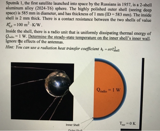 Sputnik 1, the first satellite launched into space by the Russians in 1957, is a 2-shel aluminum alloy (2024-T6) sphere. The highly polished outer shell (seeing deep space) is 585 mm in diameter, and has thickness of 1 mm (ID 583 mm). The inside shell is 2 mm thick. There is a contact resistance between the two shells of value Ric 100 m2 K/W Inside the shell, there is a radio unit that is uniformly dissipating thermal energy of Ignore the effects of the antennas. Hint: You can use a radiation heat transfer coefficient hr = εσ Qadio = 1 W Inner Shell Tsur = 0 K