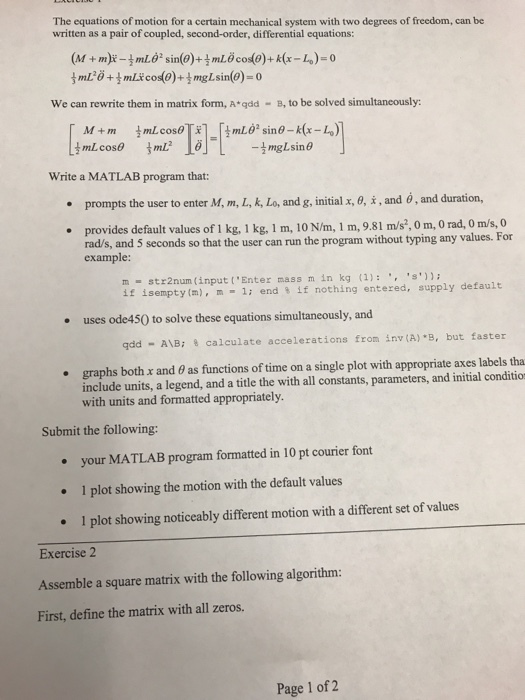 The equations of motion for a certain mechanical system with two degrees of freedom, can be written as a pair of coupled, second-order, differential equations: We can rewrite them in matrix form, A qdd B, to be solved simultaneously: mL62 sino-k (x-Lo M m mLcos0 Write a MATLAB program that: prompts the user to enter M. m, L, k, Lo, and g, initial x, e, i, and 6, and duration, provides default values of 1 kg, 1 kg, 1 m, 10 Nhm, 1 m, 9.81 m/s o m, o rad, 0 m/s, 0 rads, and 5 seconds so that the user can run the program without typing any values. For example: m str2num (input Enter mass m in kg (1): s)); default if isempty (m), m 1; end 8 if nothing entered, supply uses ode450 to solve these equations simultaneously, and qdd AMB; 8 calculate accelerations from inv (A) *B, but faster graphs both and 6 as functions of time on a single plot with appropriate axes labels tha include units, a legend, and a title the with all constants, arameters, and initial conditio p with units and formatted appropriately. Submit the following: your MATLAB program formatted in 10 pt courier font 1 plot showing the motion with the default values 1 plot showing noticeably different motion with a different set of values Exercise 2 Assemble a square matrix with the following algorithm: First, define the matrix with all zeros. Page 1 of 2