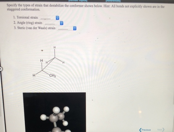 Specify the types of strain that destabilize the conformer shown below. Hint: All bonds not explicitly shown are in the staggered conformation. 1. Torsional strain 2. Angle (ring) strain 3. Steric (van der Waals) strain CH3 Previous