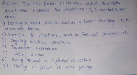 and older Ansber- The isk factors in children, adults ddults that Increase the develojmenb o o mental illness are りHaving a. blood relative, such as a trent orsibling,人ith a mental ilness 2) Shess jut libe situaions , such as fnoncal proble etc. 8) Ongoing Medbcal Condlihio.na 4) Taaunastre exbeten es s) Use oh altohol Being abused or neglected as achild share lee lings ) Having ho friends