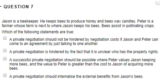 QUESTION 7 Jason is a beekeeper. He keeps bees to produce honey and bees wax candles. Peter is a farmer whose farm is next to where Jason keeps his bees. Bees assist in pollinating crops Which of the following statements are true: A private negotiation should not be hindered by negotiation costs if Jason and Peter can come to an agreement by just talking to one another A private negotiation is hindered by the fact that it is unclear who has the property rights. more bees, and the value to Peter is greater than the cost to Jason of acquiring more OA successful private negotiation should be possible where Peter values Jason keeping bees A private negotiation should internalise the external benefits from Jasons bees.