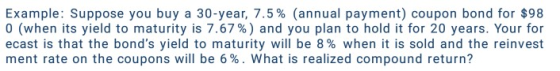 Example: Suppose you buy a 30-year, 7.5% (annual payment) coupon bond for $98 0 (when its yield to maturity is 7.67%) and you