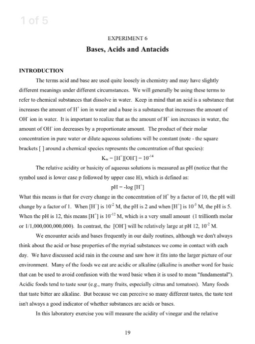 1 of 5 Bases, Acids and Antacids INTRODUCTION The terms acid and base are used quite looscly in chemistry and may have slightly different meanings under different circumstances. We will generally be using these terms to refer to chemical substances that dissolve in water. Kcep in mind that an acid is a substance that increases the amount of H ion in water and a base is a substance that increases the amount of OH ion in water. It is important to rcalize that as the amount of H ion increases in water, the amount of Oll ion decreases by a proportionate amount. T concentration in pure water or dilute aqueous solutions will be constant (note -the square brackets [ ] around a chemical species represents the concentration of that species): The product of their molar The relative acidity or basicity of aqueous solutions is measured as pH (notice that the symbol used is lower case p followed by upper case H), which is defined as: pH--log [H] What this means is that for every change in the concentration of H by a factor of 10, the pH will change by a factor of 1 . When [H] is 102 M, the pH is 2 and when [H] is 10,5 M, the pH is 5. When the pH is 12, this means H is 10 M, which is a very small amount ( trillionth molar or 1/1,000,000,000,000). In contrast, the [OH] will be relatively large at pH 12, 102 M We encounter acids and bases frequently in our daily routines, although we dont always think about the acid or base properties of the myriad substances we come in contact with each day. We have discussed acid rain in the course and saw how it fits into the larger picture of our environment. Many of the foods we eat are acidic or alkaline (alkaline is another word for basic that can be used to avoid confusion with the word basic when it is used to mean fundamental). Acidic foods tend to taste sour (e.g., many fruits, especially citrus and tomatoes). Many foods that taste bitter are alkaline. But because we can perccive so many different tastes, the taste test isnt always a good indicator of whether substances are acids or bases. In this laboratory exercise you will measure the acidity of vinegar and the relative
