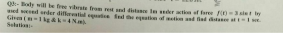 Q3:- Body will be free vibrate from rest and distance Im under action of force ft) = 3 sint by used second order differential