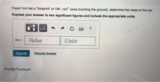 If each tire has a footprint of 190 cm2 (area touching the ground), determine the mass of the car. Express your answer to two significant figures and include the appropriate units. IA 四? m= 1 Value Units Submit Request Answer Provide Feedback