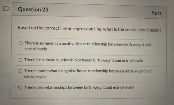 Question 23 5 pts Based on the correct linear regression line, what is the correct conclusion? There is somewhat a positive l