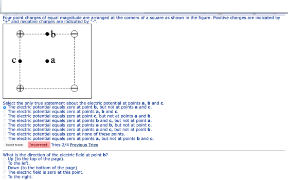Four point charges of equal magnitude are arranged at the corners of a square as shown in the fiqure. Positive charges are indicated by + and negative chargés are indicated by -. Select the only true statement about the electric potential at points a, b and c o The electric potential equals zero at point b, but not at points a and c The electric potential equals zero at points a, b and c The electric potential equals zero at point c, but not at points a and b The electric potential equals zero at points b and c, but not at point a The electric potential equals zero at points a and b, but not at point c The electric potential equals zero at points a and c, but not at point b The electric potential equals zero at none of these points The electric potential equals zero at points a, but not at points b and c Submit Answer Incorrect. Tries 2/4 Previous Tries What is the direction of the electric field at point b? Up (to the top of the page) To the left Down (to the bottom of the page) The electric field is zero at this point To the right