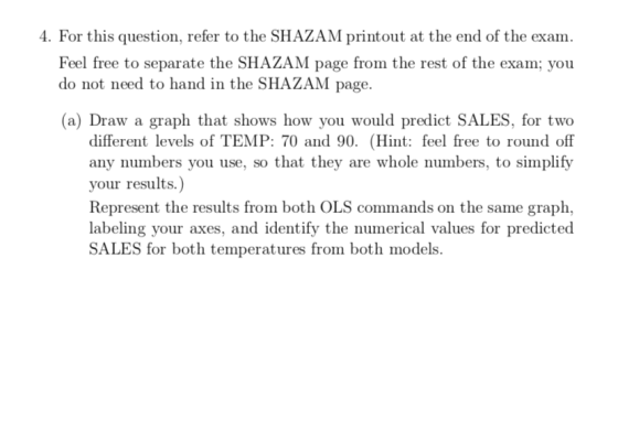 . For this question, refer to the SHAZAM printout at the end of the exam Feel free to separate the SHAZAM page from the rest of the exam; you do not need to hand in the SHAZAM page. (a) Draw a graph that shows how you would predict SALES, for two different levels of TEMP: 70 and 90. (Hint: feel free to round off any numbers you use, so that they are whole numbers, to simplify vour results Represent the results from both OLS commands on the same graph, labeling your axes, and identify the numerical values for predicted SALES for both temperatures from both models.