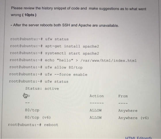 Please review the history snippet of code and make suggestions as to what went wrong (10pts ) - After the server reboots both SSH and Apache are unavailable. root@ubuntu. ~ # ufw status root@ubuntu. ~ # apt-get install apache2 root@ubuntu : ~# systemct1 start apache2 root@ubuntu.~# echo hello > /var/www/html/index.html root@ubuntu. ~# ufw allow 80/tcp root@ubuntu. ~# ufw-force enable root@ubuntu. ~ # ufw status Status: active Action From 80/tcp 80/tcp (v6) ALLOW Anywhere Anywhere (v6) ALLOW root@ubuntu.~# reboot