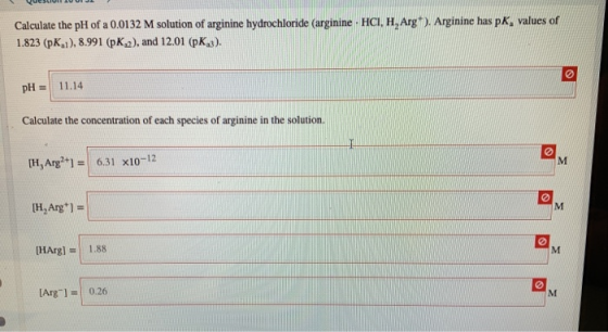 Calculate the pH of a 0.0132 M solution of arginine hydrochloride (arginine HCI, H,Arg). Arginine has pK, values of 1.823 (pK