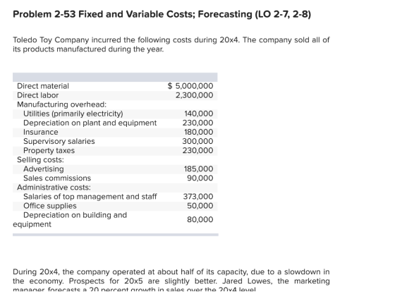 Problem 2-53 Fixed and Variable Costs; Forecasting (LO 2-7, 2-8) Toledo Toy Company incurred the following costs during 20x4. The company sold all of its products manufactured during the year. Direct material Direct labor Manufacturing overhead 5,000,000 2,300,000 Utilities (primarily electricity) Depreciation on plant and equipment Insurance Supervisory salaries Property taxes 140,000 230,000 180,000 300,000 230,000 Selling costs Advertising Sales commissions 185,000 90,000 Administrative costs: Salaries of top management and staff Office supplies Depreciation on building and 373,000 50,000 80,000 equipment During 20x4, the company operated at about half of its capacity, due to a slowdown in the economy. Prospects for 20x5 are slightly better. Jared Lowes, the marketing
