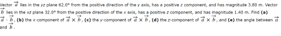 Vector a lies in the yz plane 62.0° from the positive direction of the y axis, has a positive z component, and has magnitude 3.80 m. Vector b lies in the xz plane 32.0° from the positive direction of the x axis, has a positive z component, and has magnitude 1.40 m. Find (a) a. b, (b) the x-component of a x b, (c) the y-component of a x b, (d) the z-component of a x b, and (e) the angle between a and b.