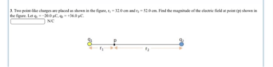 3. Two point like charges are placed as shown in the figure, η the figure. Let q--20.0 uC,+36.0 HC 32.0 cm and r,-52.0 cm Find the magnitude of the electric field at point p shown in N/C