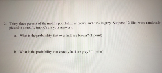 2. Thirty-three percent of the medfly population is brown and 67% is grey suppose 12 flies were randomly picked in a medfly trap. Circle your answers a. What is the probability that over half are brown? (1 point) b. What is the probability that exactly half are grey? (I point)